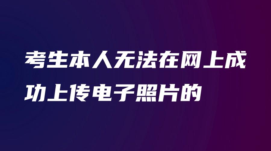 考生本人无法在网上成功上传电子照片的