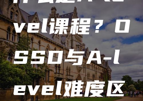 什么是A-level课程？OSSD与A-level难度区分