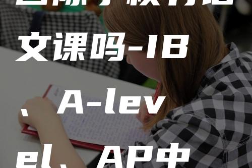 国际学校有语文课吗-IB、A-level、AP中文课都怎么考试-