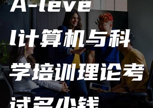 A-level计算机与科学培训理论考试多少钱