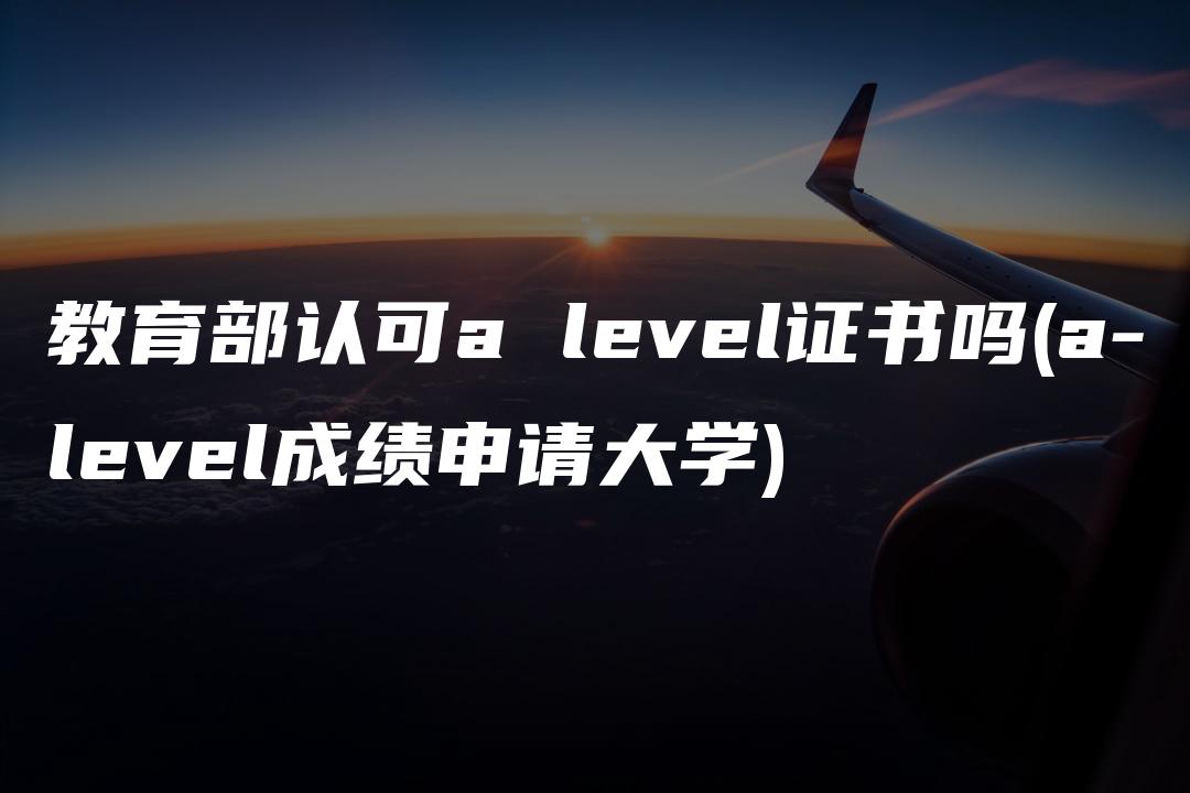 教育部认可a level证书吗(a-level成绩申请大学)