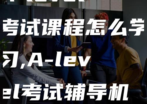 A-level考试课程怎么学习,A-level考试辅导机构推荐