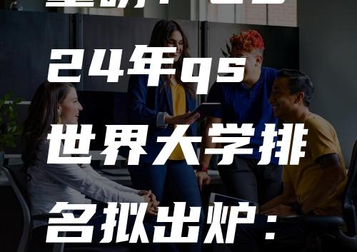 重磅！2024年qs世界大学排名拟出炉：世界大洗牌！澳洲成为最大赢家！多所高校挤进前100