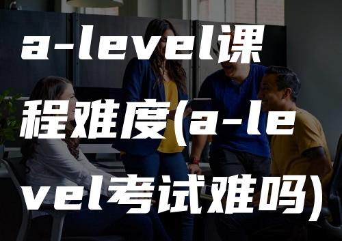 a-level课程难度(a-level考试难吗)