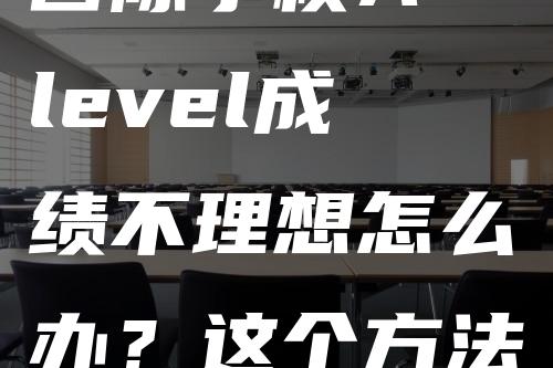 国际学校A-level成绩不理想怎么办？这个方法让你逆转世界名校！