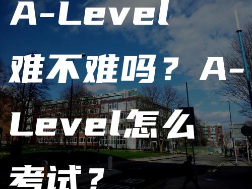 A-Level难不难吗？A-Level怎么考试？