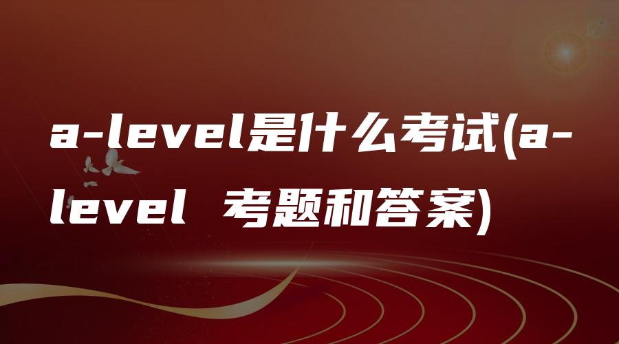 a-level是什么考试(a-level 考题和答案)