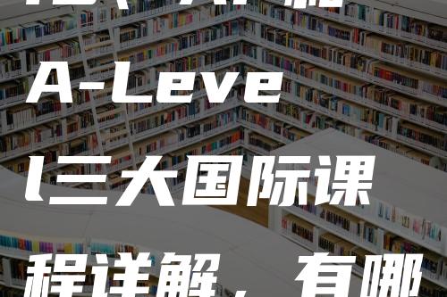 IB、AP和A-Level三大国际课程详解，有哪些区别？