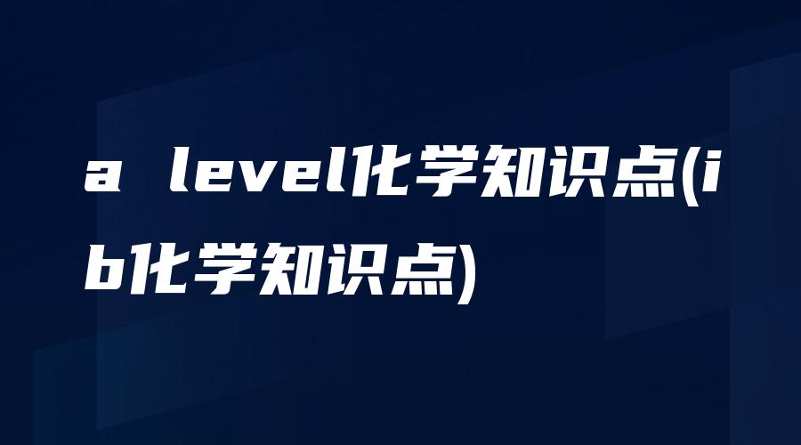 a level化学知识点(ib化学知识点)