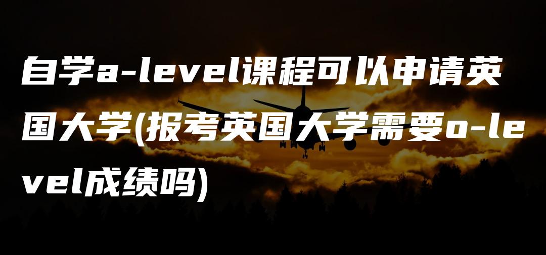 自学a-level课程可以申请英国大学(报考英国大学需要o-level成绩吗)