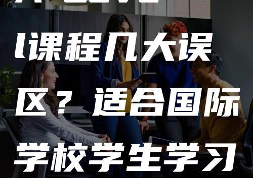 A-Level课程几大误区？适合国际学校学生学习吗？