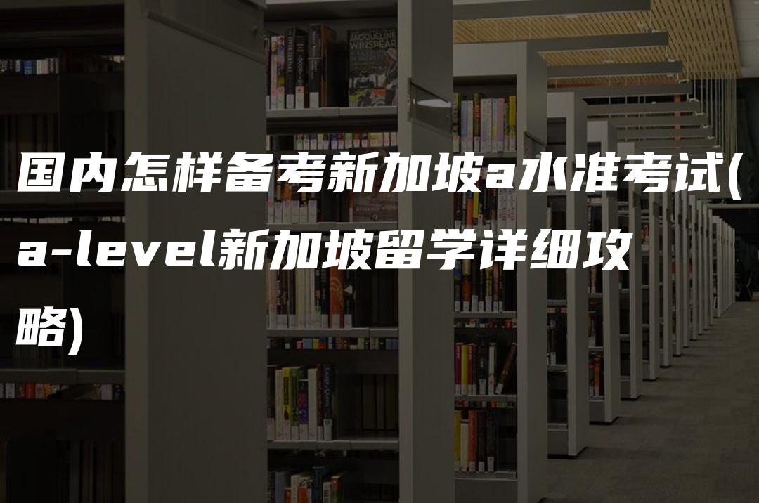 国内怎样备考新加坡a水准考试(a-level新加坡留学详细攻略)