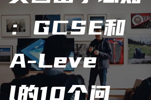 英国留学必知：GCSE和A-Level的10个问答