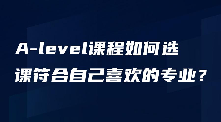 A-level课程如何选课符合自己喜欢的专业？