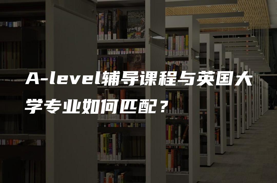 A-level辅导课程与英国大学专业如何匹配？