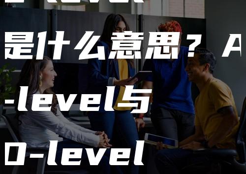 O-level是什么意思？A-level与O-level有什么区别？