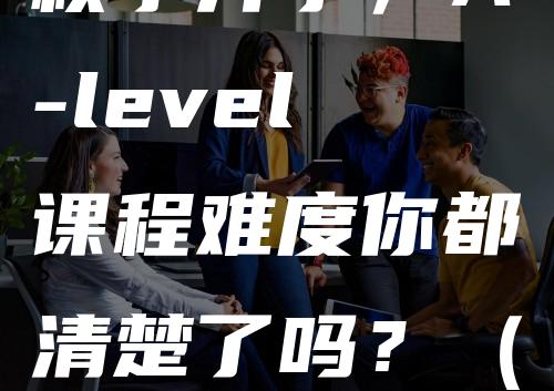 秋季开学，A-level课程难度你都清楚了吗？（一）