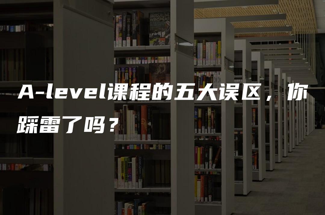 A-level课程的五大误区，你踩雷了吗？