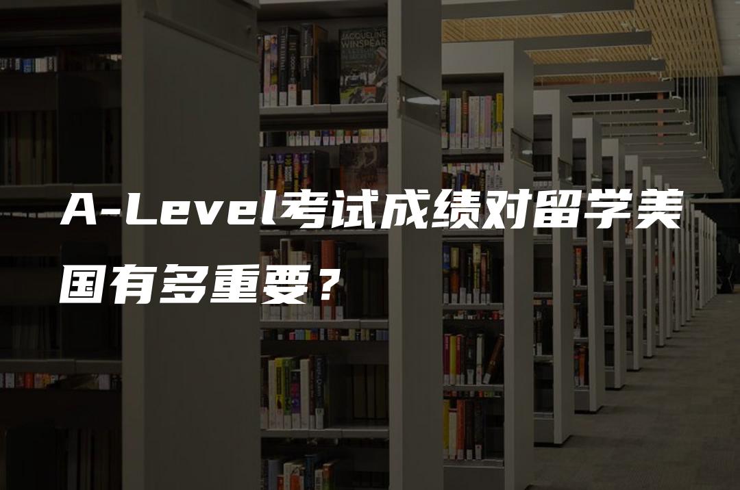 A-Level考试成绩对留学美国有多重要？