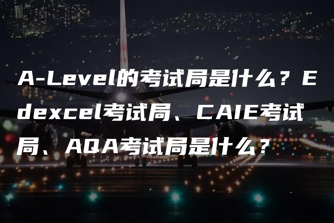 A-Level的考试局是什么？Edexcel考试局、CAIE考试局、AQA考试局是什么？