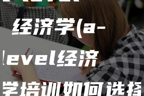 a-level 经济学(a-level经济学培训如何选择)