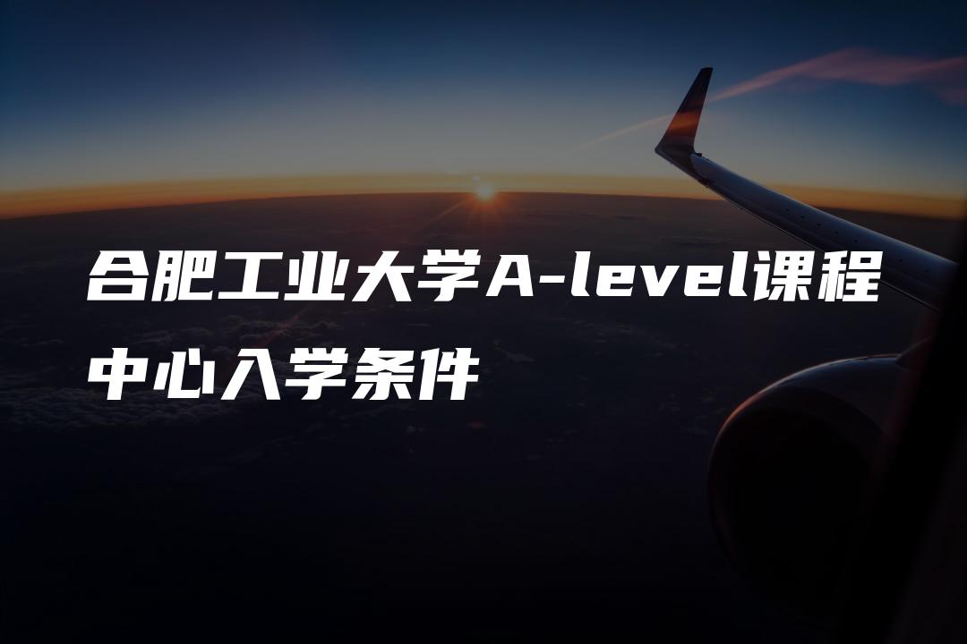 合肥工业大学A-level课程中心入学条件