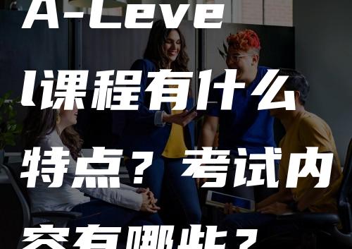 A-Level课程有什么特点？考试内容有哪些？