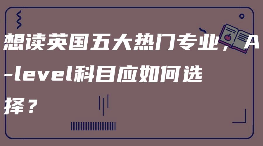 想读英国五大热门专业，A-level科目应如何选择？