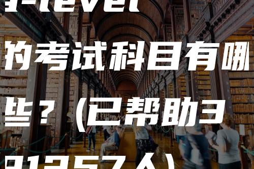 a-level的考试科目有哪些？(已帮助391257人)