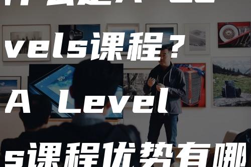 什么是A Levels课程？A Levels课程优势有哪些？