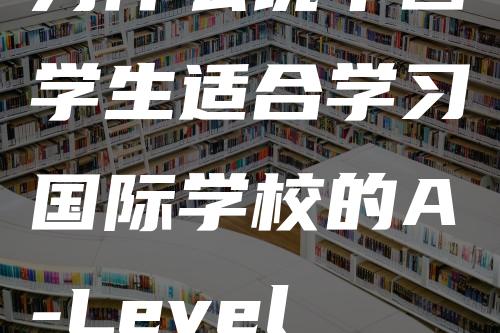 为什么说中国学生适合学习国际学校的A-Level课程呢？