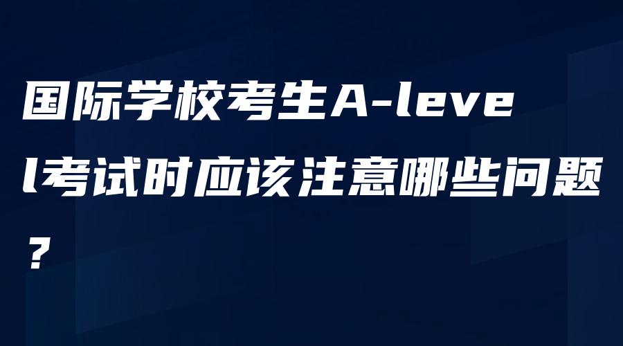 国际学校考生A-level考试时应该注意哪些问题？