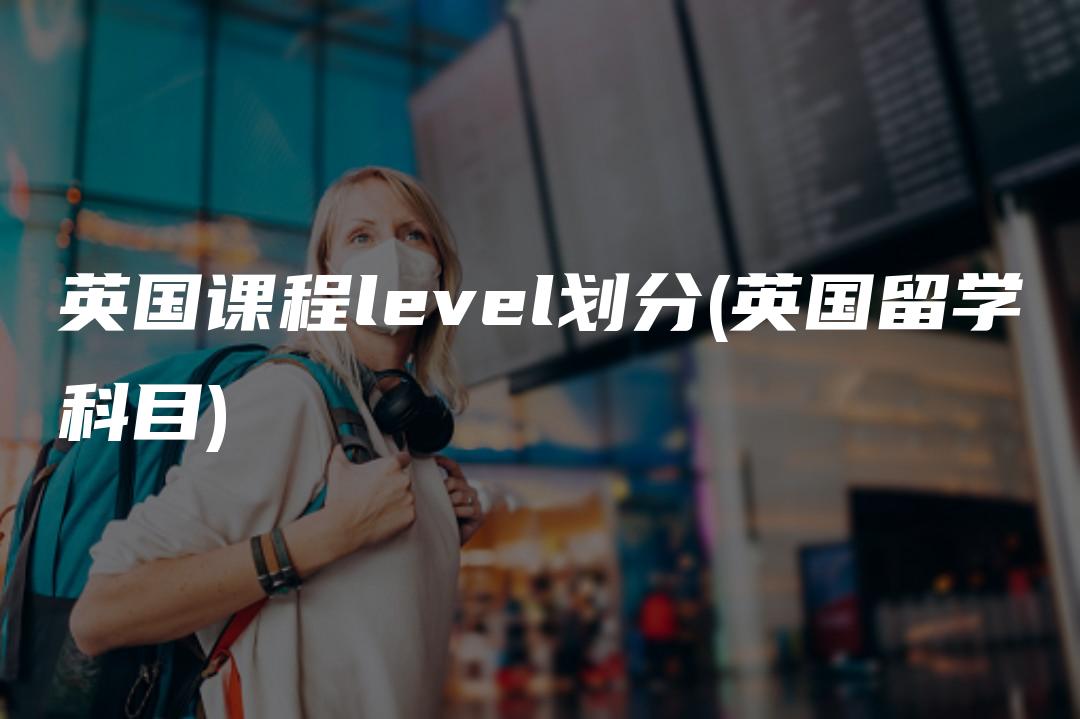 英国课程level划分(英国留学科目)