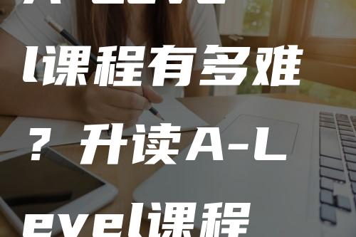 A-Level课程有多难？升读A-Level课程需具备怎样的GCSE知识基础？