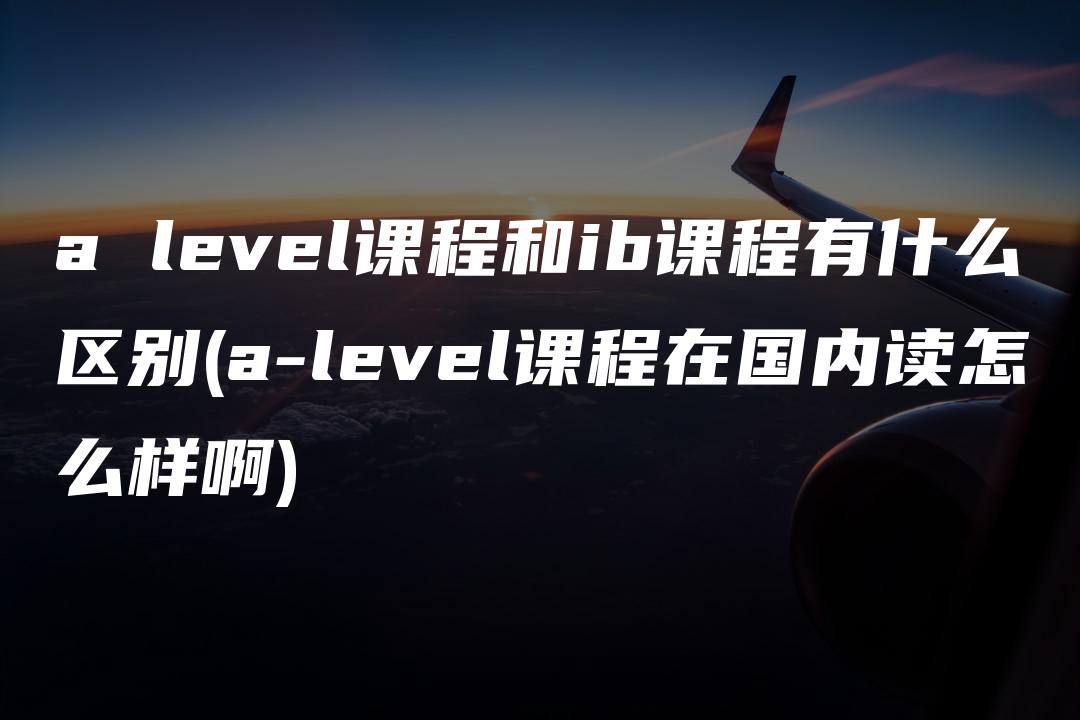 a level课程和ib课程有什么区别(a-level课程在国内读怎么样啊)