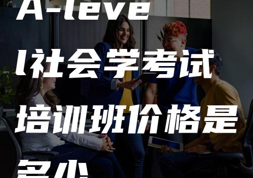 A-level社会学考试培训班价格是多少