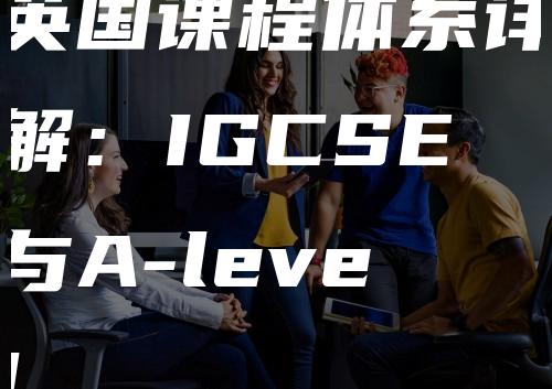 英国课程体系详解：IGCSE与A-level