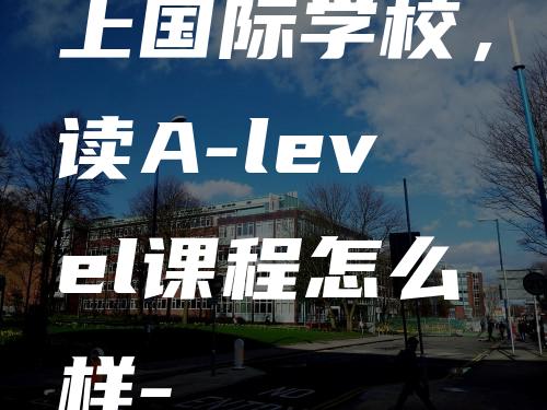 上国际学校，读A-level课程怎么样-