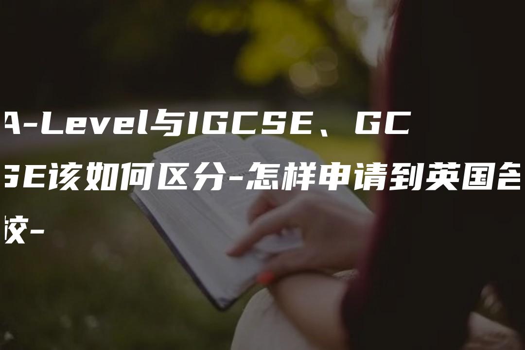 A-Level与IGCSE、GCSE该如何区分-怎样申请到英国名校-