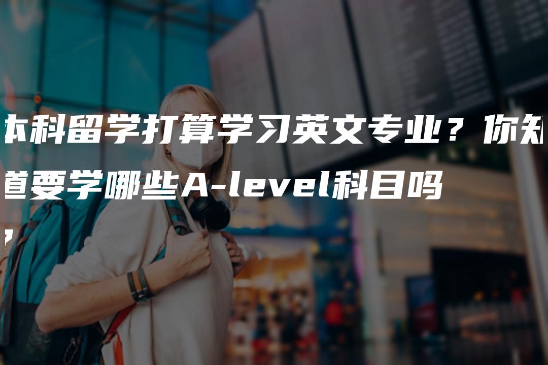 本科留学打算学习英文专业？你知道要学哪些A-level科目吗？