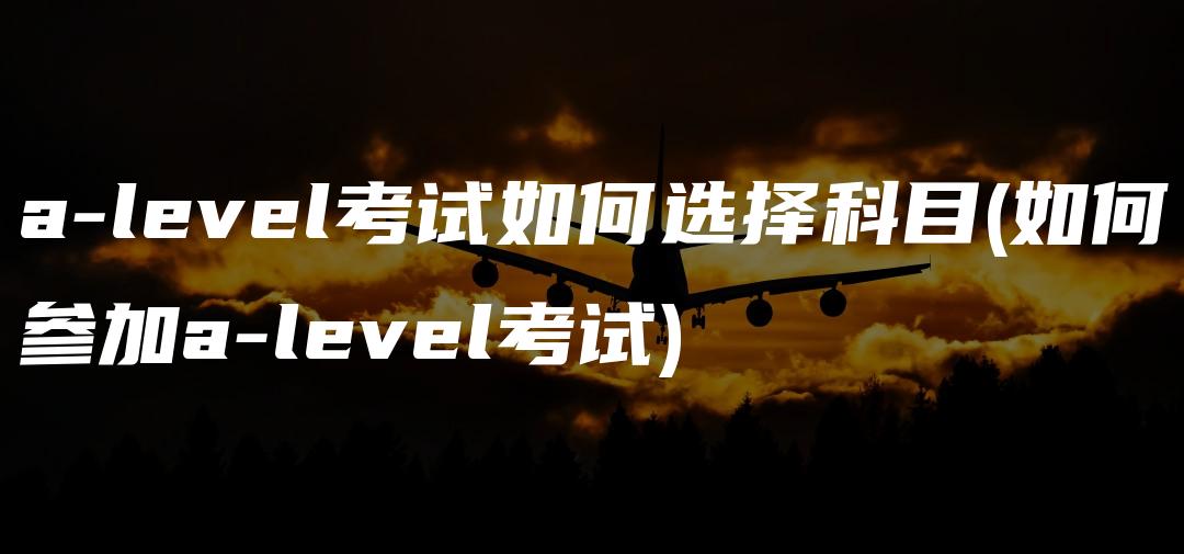 a-level考试如何选择科目(如何参加a-level考试)