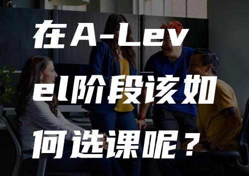 在A-Level阶段该如何选课呢？