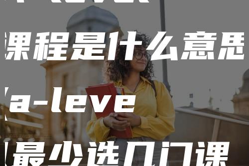 A level课程是什么意思(a-level最少选几门课程)