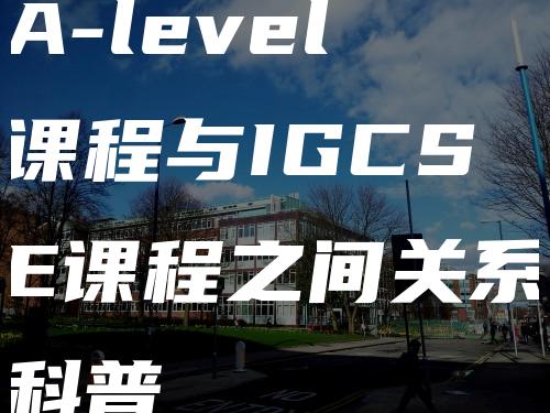 A-level课程与IGCSE课程之间关系科普