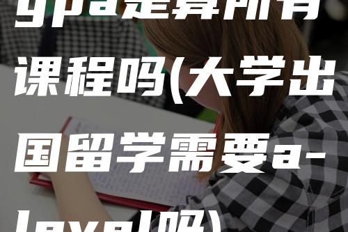 gpa是算所有课程吗(大学出国留学需要a-level吗)