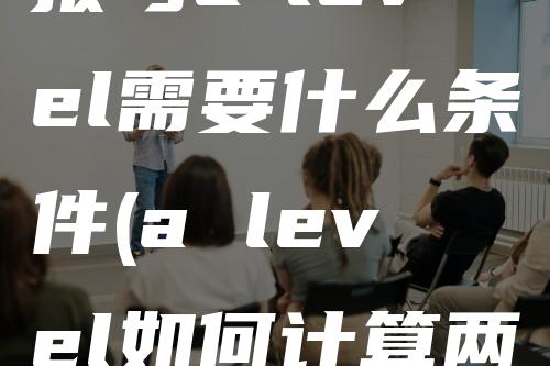 报考a-level需要什么条件(a level如何计算两年成绩)