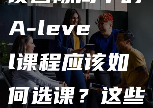 读国际高中的A-level课程应该如何选课？这些核心学科不容错过！