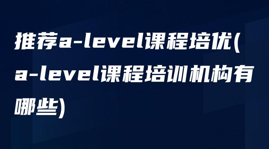 推荐a-level课程培优(a-level课程培训机构有哪些)