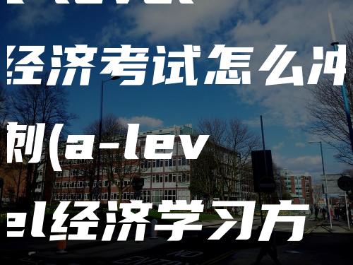 a-level经济考试怎么冲刺(a-level经济学习方法任务)