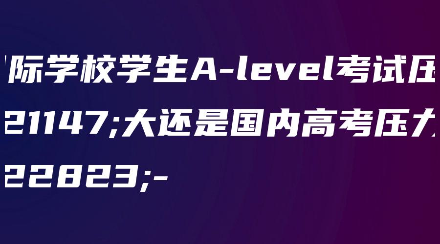 国际学校学生A-level考试压力大还是国内高考压力大-